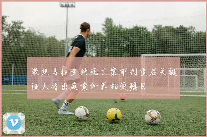 聚焦马拉多纳死亡案审判重启关键证人将出庭案件真相受瞩目