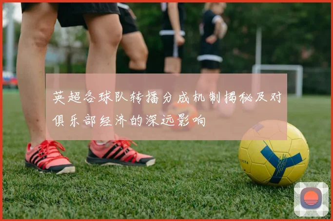 英超各球队转播分成机制揭秘及对俱乐部经济的深远影响